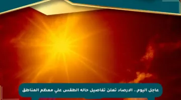 عاجل اليوم.. الأرصاد تعلن تفاصيل حالة الطقس على معظم المناطق